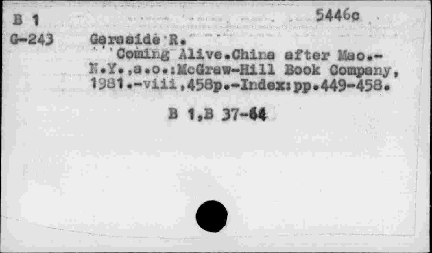 ﻿В	. 5446с я
G-243	Geгаside R•
’ Comirg Alive.China after Мао.-K .Y. ,a . о . :McGraw-Hill Book Company, 1981.-viii,458p.-Index»pp.449-458.
В 1.B 37-44